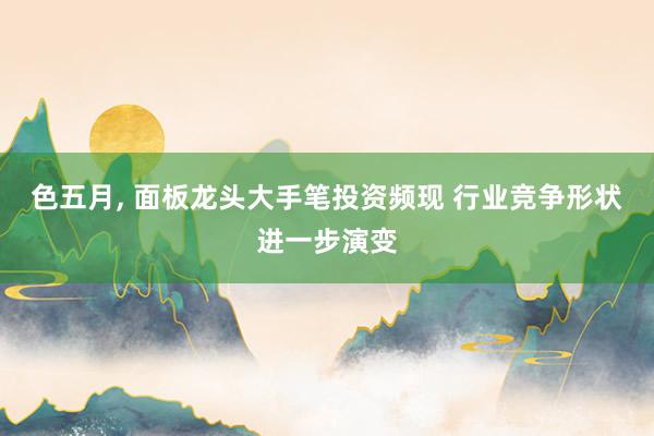 色五月, 面板龙头大手笔投资频现 行业竞争形状进一步演变