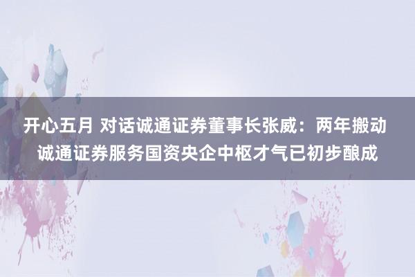 开心五月 对话诚通证券董事长张威：两年搬动 诚通证券服务国资央企中枢才气已初步酿成