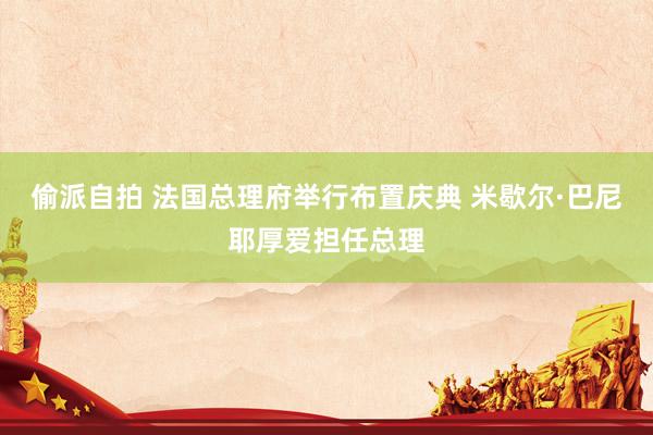 偷派自拍 法国总理府举行布置庆典 米歇尔·巴尼耶厚爱担任总理