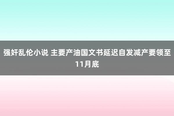 强奸乱伦小说 主要产油国文书延迟自发减产要领至11月底