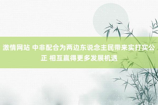 激情网站 中非配合为两边东说念主民带来实打实公正 相互赢得更多发展机遇