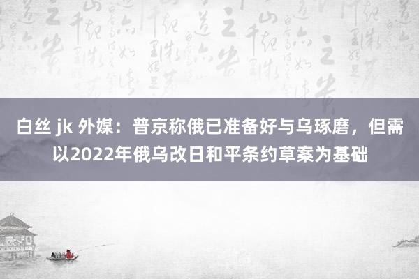 白丝 jk 外媒：普京称俄已准备好与乌琢磨，但需以2022年俄乌改日和平条约草案为基础