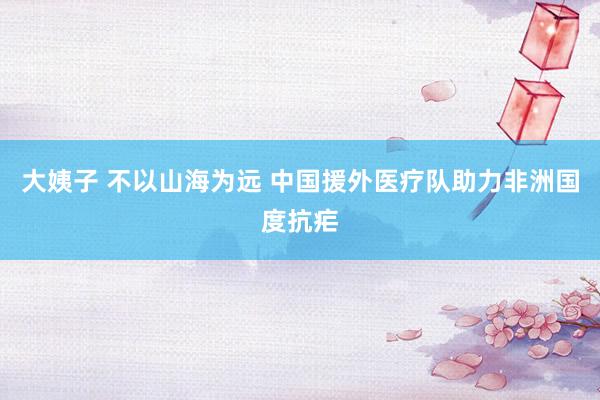 大姨子 不以山海为远 中国援外医疗队助力非洲国度抗疟