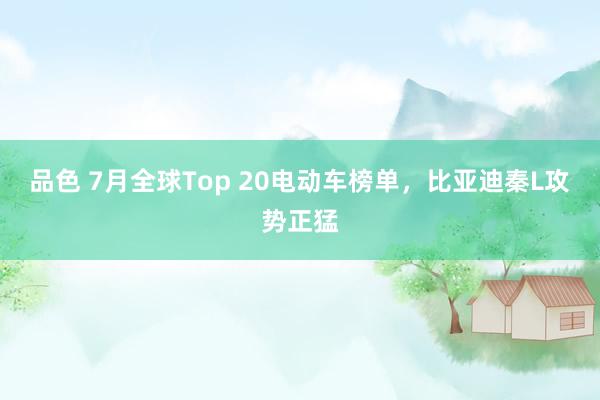 品色 7月全球Top 20电动车榜单，比亚迪秦L攻势正猛