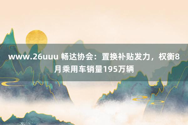 www.26uuu 畅达协会：置换补贴发力，权衡8月乘用车销量195万辆