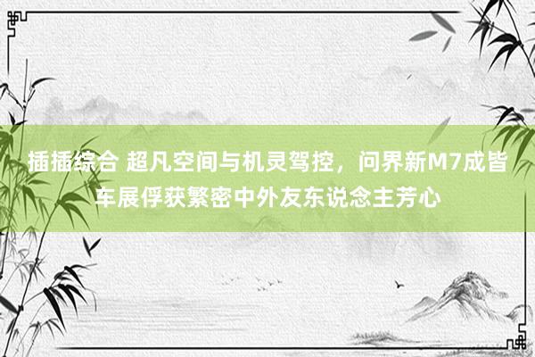 插插综合 超凡空间与机灵驾控，问界新M7成皆车展俘获繁密中外友东说念主芳心