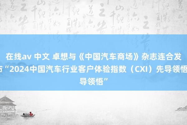 在线av 中文 卓想与《中国汽车商场》杂志连合发布“2024中国汽车行业客户体验指数（CXI）先导领悟”