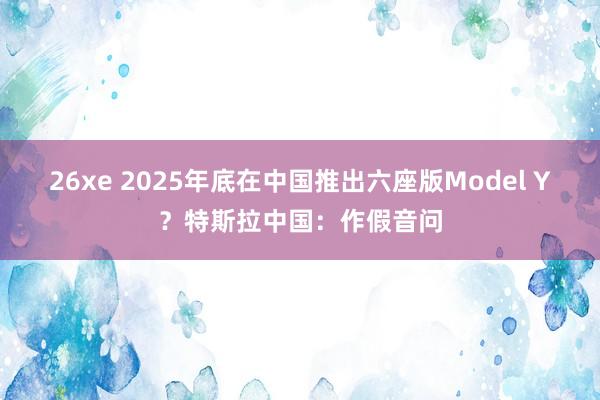 26xe 2025年底在中国推出六座版Model Y？特斯拉中国：作假音问