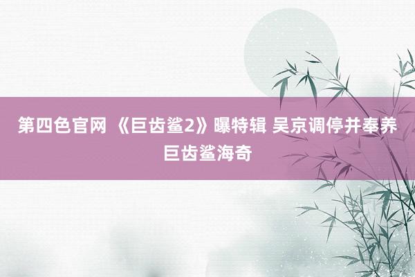 第四色官网 《巨齿鲨2》曝特辑 吴京调停并奉养巨齿鲨海奇