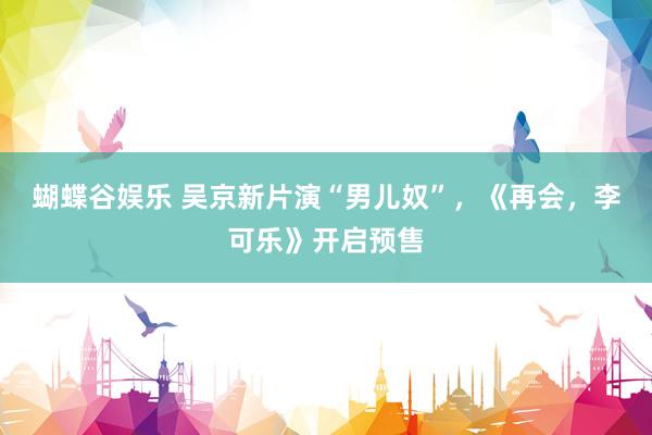 蝴蝶谷娱乐 吴京新片演“男儿奴”，《再会，李可乐》开启预售