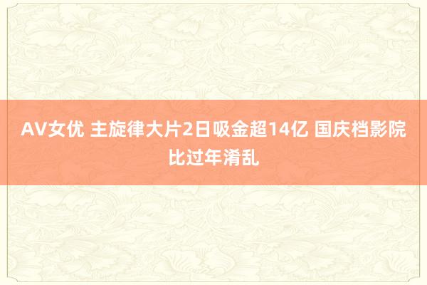 AV女优 主旋律大片2日吸金超14亿 国庆档影院比过年淆乱