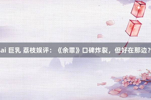 ai 巨乳 荔枝娱评：《余罪》口碑炸裂，但好在那边？