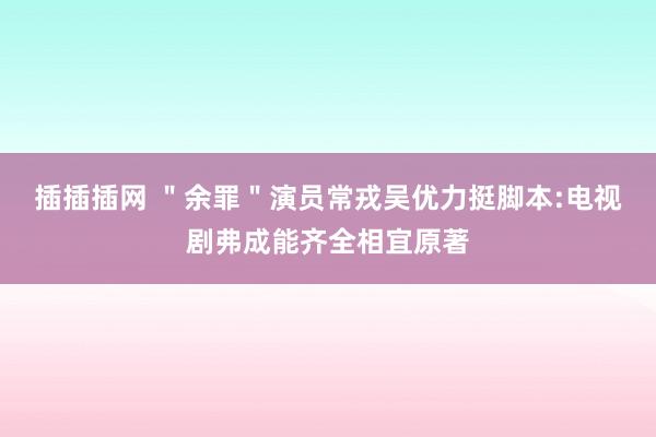 插插插网 ＂余罪＂演员常戎吴优力挺脚本:电视剧弗成能齐全相宜原著