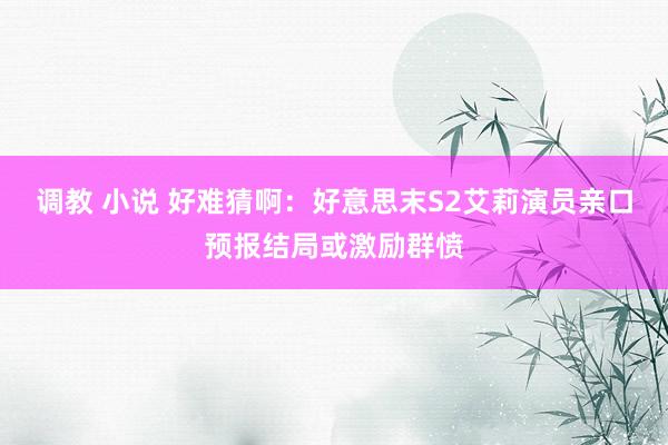 调教 小说 好难猜啊：好意思末S2艾莉演员亲口预报结局或激励群愤