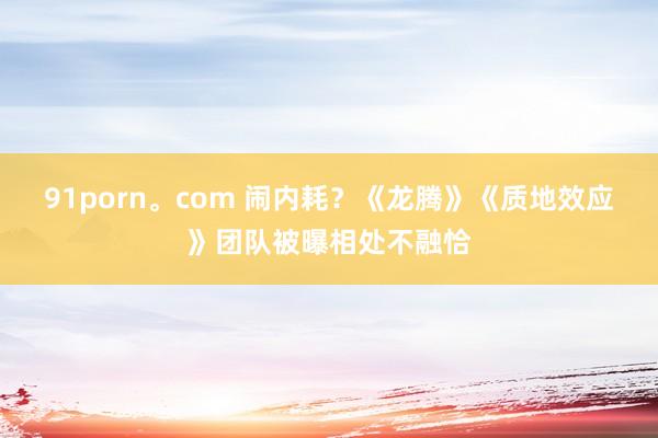 91porn。com 闹内耗？《龙腾》《质地效应》团队被曝相
