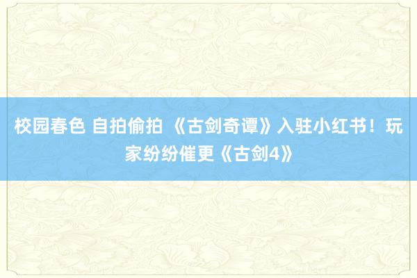 校园春色 自拍偷拍 《古剑奇谭》入驻小红书！玩家纷纷催更《古