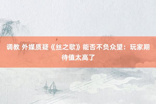 调教 外媒质疑《丝之歌》能否不负众望：玩家期待值太高了