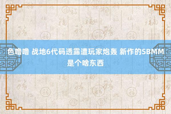 色噜噜 战地6代码透露遭玩家炮轰 新作的SBMM是个啥东西