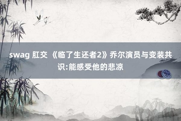 swag 肛交 《临了生还者2》乔尔演员与变装共识:能感受他