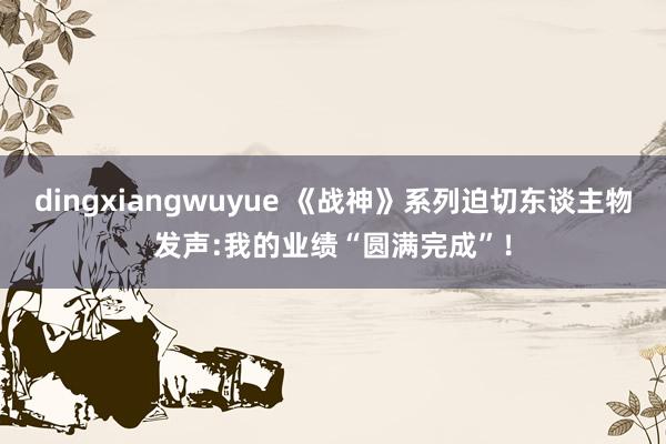 dingxiangwuyue 《战神》系列迫切东谈主物发声:我的业绩“圆满完成”！