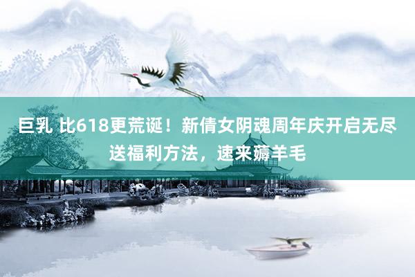 巨乳 比618更荒诞！新倩女阴魂周年庆开启无尽送福利方法，速来薅羊毛