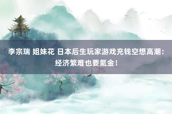 李宗瑞 姐妹花 日本后生玩家游戏充钱空想高潮：经济繁难也要氪金！