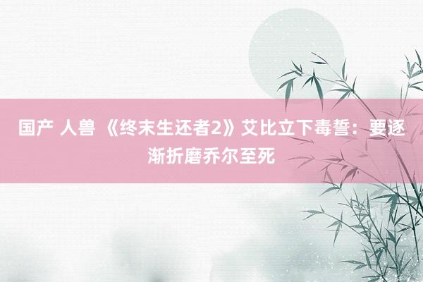 国产 人兽 《终末生还者2》艾比立下毒誓：要逐渐折磨乔尔至死