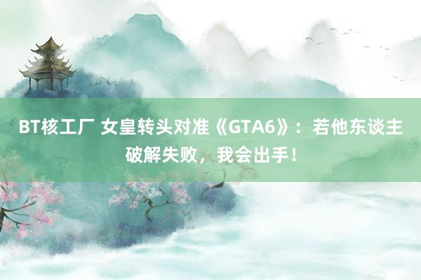 BT核工厂 女皇转头对准《GTA6》：若他东谈主破解失败，我