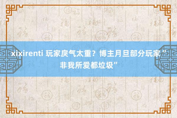 xixirenti 玩家戾气太重？博主月旦部分玩家“非我所爱