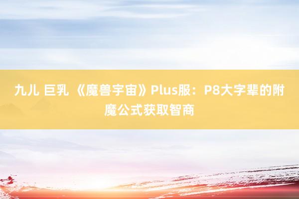 九儿 巨乳 《魔兽宇宙》Plus服：P8大字辈的附魔公式获取智商