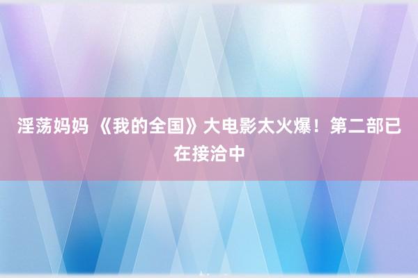 淫荡妈妈 《我的全国》大电影太火爆！第二部已在接洽中