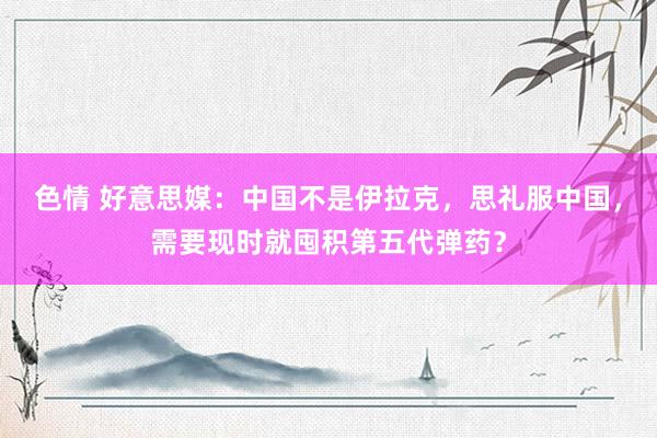 色情 好意思媒：中国不是伊拉克，思礼服中国，需要现时就囤积第五代弹药？