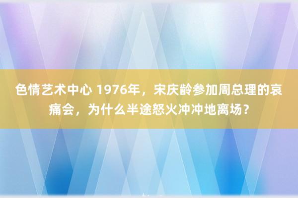 色情艺术中心 1976年，宋庆龄参加周总理的哀痛会，为什么半