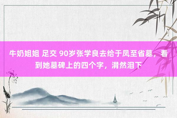 牛奶姐姐 足交 90岁张学良去给于凤至省墓，看到她墓碑上的四个字，潸然泪下