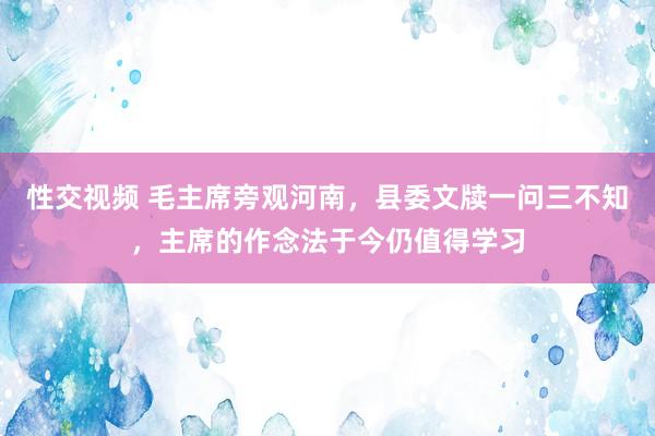 性交视频 毛主席旁观河南，县委文牍一问三不知，主席的作念法于