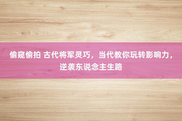 偷窥偷拍 古代将军灵巧，当代教你玩转影响力，逆袭东说念主生路
