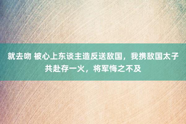 就去吻 被心上东谈主造反送敌国，我携敌国太子共赴存一火，将军悔之不及