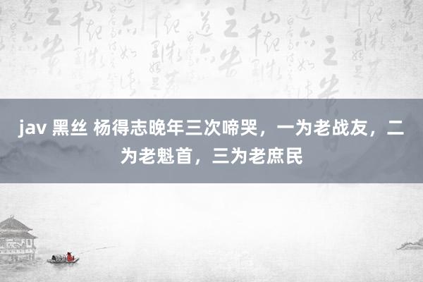 jav 黑丝 杨得志晚年三次啼哭，一为老战友，二为老魁首，三
