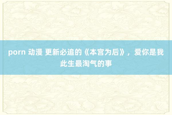 porn 动漫 更新必追的《本宫为后》，爱你是我此生最淘气的