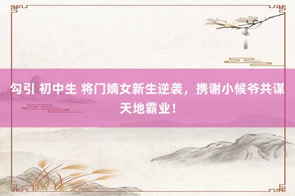 勾引 初中生 将门嫡女新生逆袭，携谢小候爷共谋天地霸业！