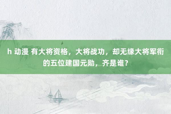 h 动漫 有大将资格，大将战功，却无缘大将军衔的五位建国元勋