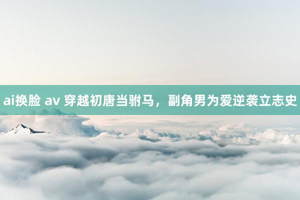 ai换脸 av 穿越初唐当驸马，副角男为爱逆袭立志史