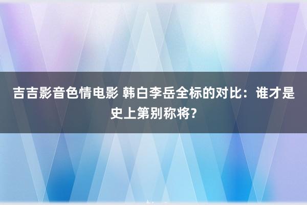 吉吉影音色情电影 韩白李岳全标的对比：谁才是史上第别称将？
