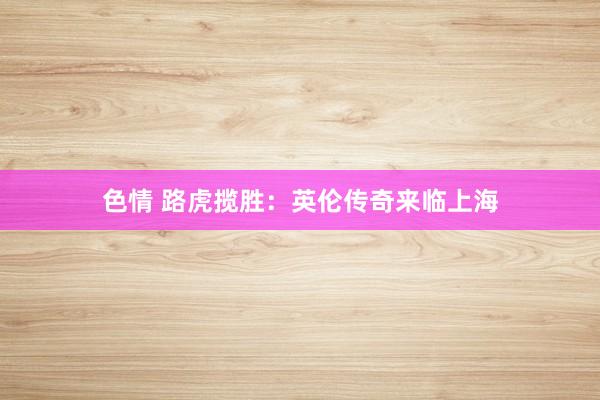 色情 路虎揽胜：英伦传奇来临上海