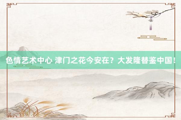 色情艺术中心 津门之花今安在？大发隆替鉴中国！