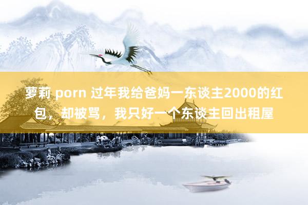 萝莉 porn 过年我给爸妈一东谈主2000的红包，却被骂，