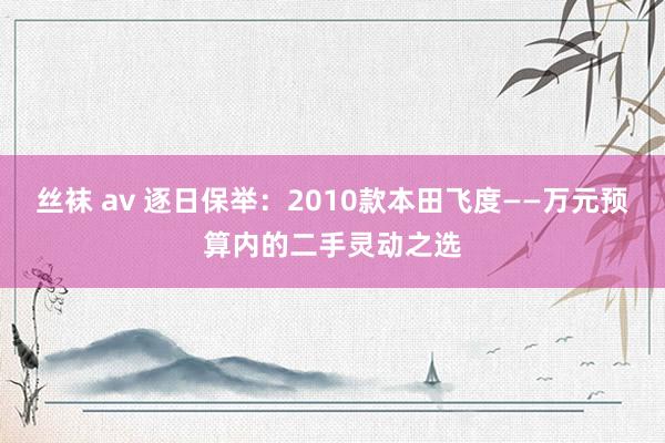 丝袜 av 逐日保举：2010款本田飞度——万元预算内的二手灵动之选