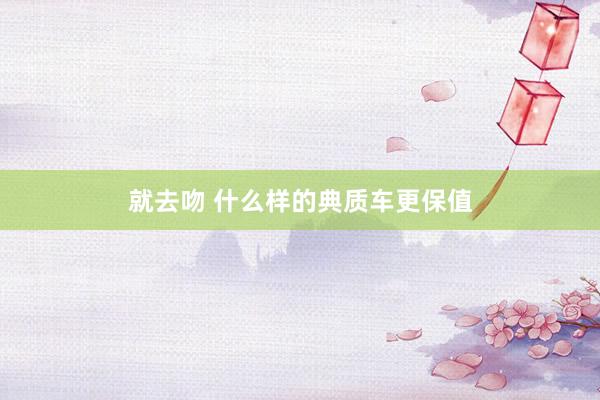 就去吻 什么样的典质车更保值