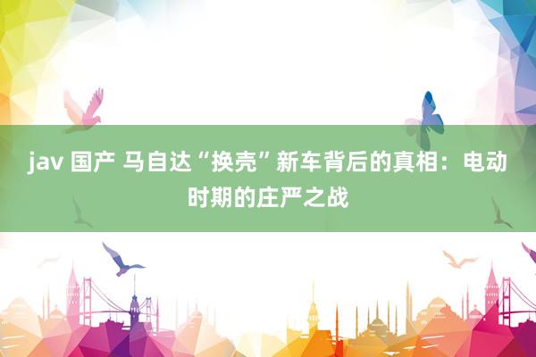 jav 国产 马自达“换壳”新车背后的真相：电动时期的庄严之战