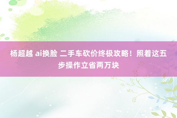 杨超越 ai换脸 二手车砍价终极攻略！照着这五步操作立省两万